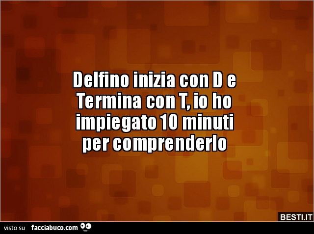 Delfino inizia con d e termina con t, io ho impiegato 10 minuti per comprenderlo