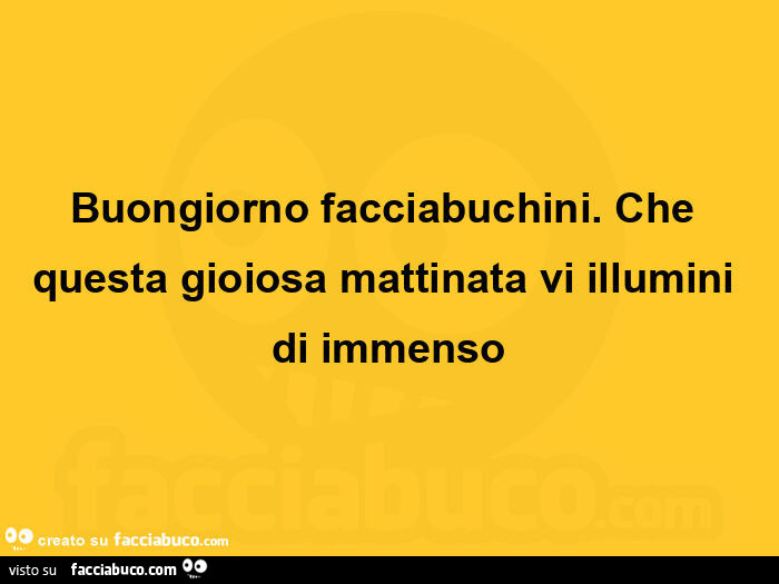 Buongiorno facciabuchini. Che questa gioiosa mattinata vi illumini di immenso