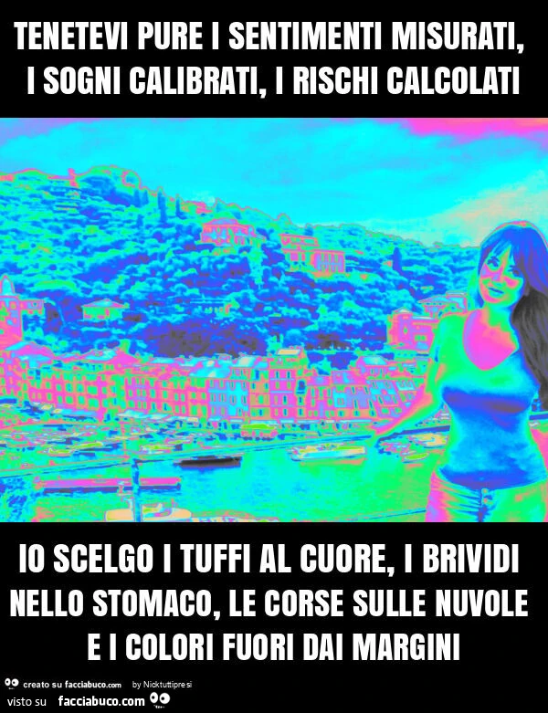 Tenetevi pure i sentimenti misurati, i sogni calibrati, i rischi calcolati io scelgo i tuffi al cuore, i brividi nello stomaco, le corse sulle nuvole e i colori fuori dai margini