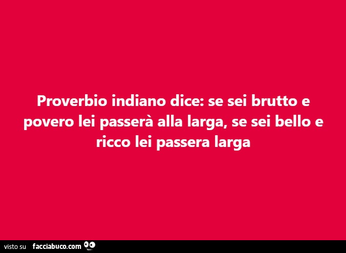Proverbio indiano dice: se sei brutto e povero lei passerà alla larga, se sei bello e ricco lei passera larga