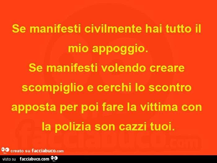 Se manifesti civilmente hai tutto il mio appoggio. Se manifesti volendo creare scompiglio e cerchi lo scontro apposta per poi fare la vittima con la polizia son cazzi tuoi