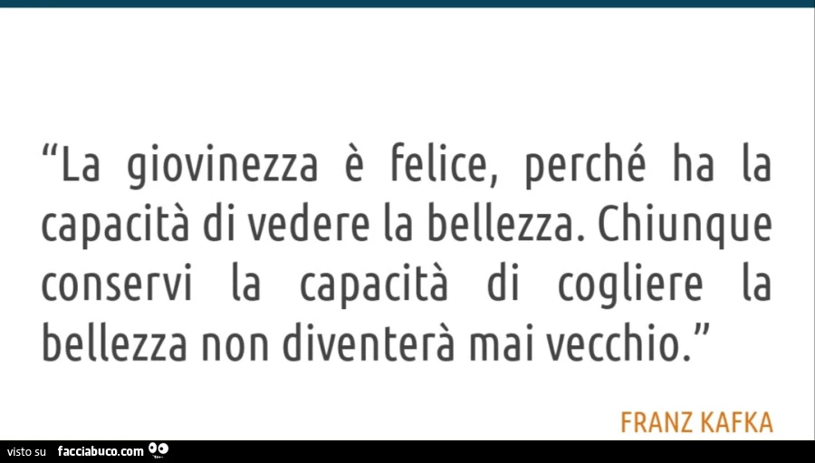 La giovinezza è felice, perché ha la capacità di vedere la bellezza. Chiunque conservi la capacità di cogliere la bellezza non diventerà mai vecchio. Franz kafka