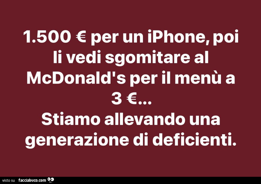 1.500 € per un iphone, poi li vedi sgomitare al mcdonald's per il menù a 3€. Stiamo allevando una generazione di deficienti