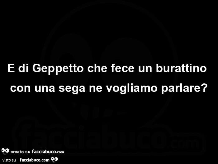 E di Geppetto che fece un burattino con una sega ne vogliamo parlare?