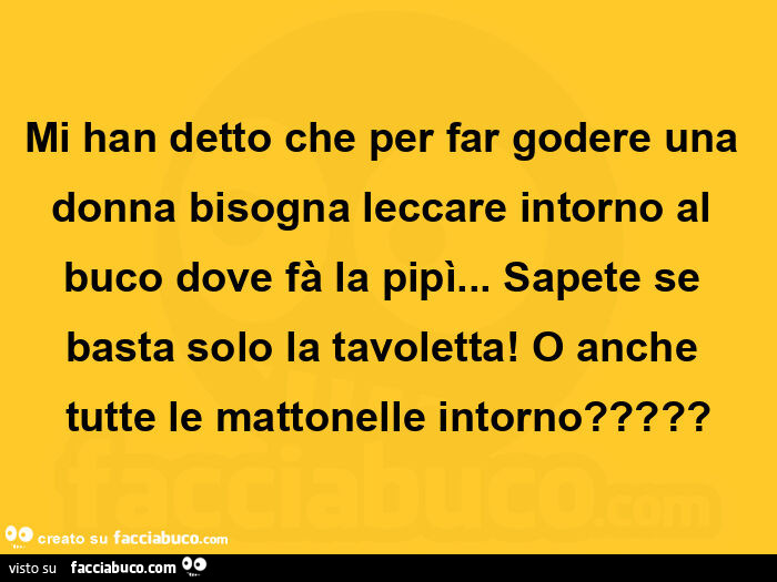 Mi han detto che per far godere una donna bisogna leccare intorno al buco dove fà la pipì… sapete se basta solo la tavoletta! O anche tutte le mattonelle intorno?