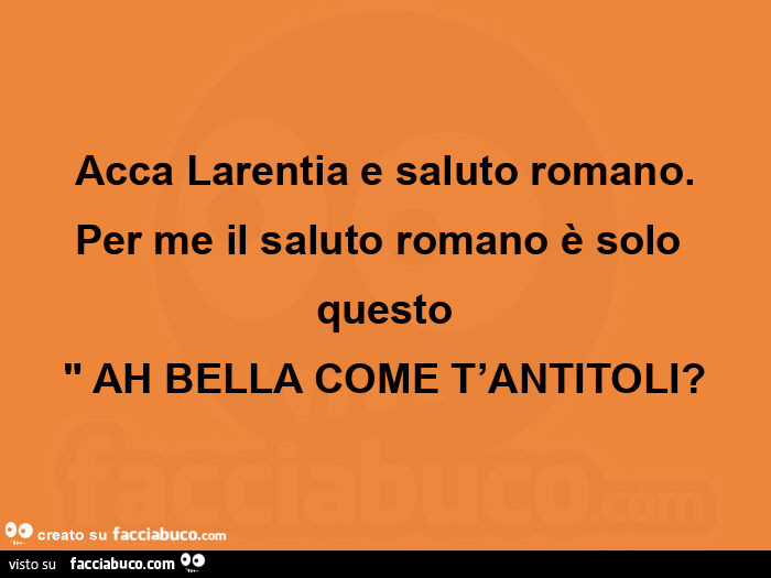 Acca larentia e saluto romano. Per me il saluto romano è solo questo: ah bella come t'antitoli?
