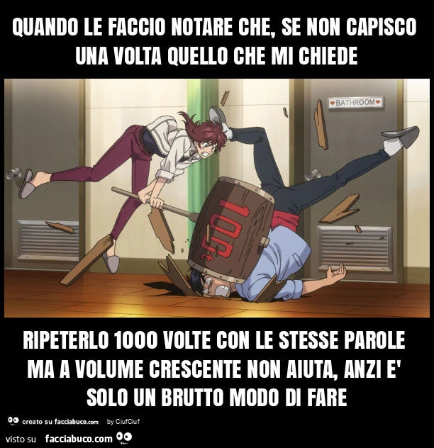 Quando le faccio notare che, se non capisco una volta quello che mi chiede ripeterlo 1000 volte con le stesse parole ma a volume crescente non aiuta, anzi รจ solo un brutto modo di fare