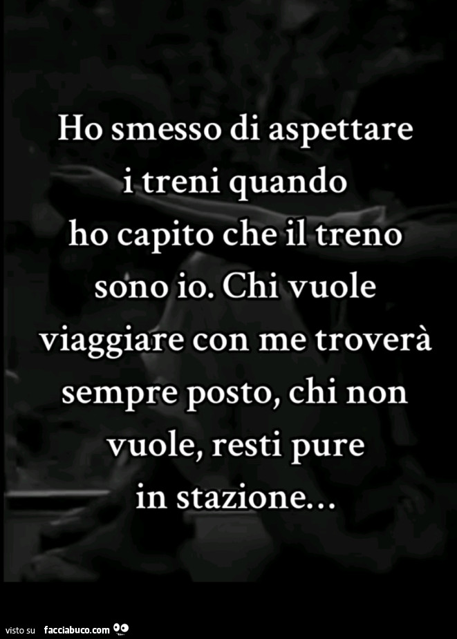 Ho smesso di aspettare i treni quando ho capito che il treno sono io. Chi vuole viaggiare con me troverà sempre posto, chi non vuole, resti pure in stazione