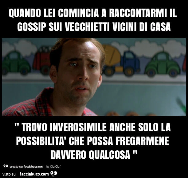 Quando lei comincia a raccontarmi il gossip sui vecchietti vicini di casa " trovo inverosimile anche solo la possibilità che possa fregarmene davvero qualcosa "