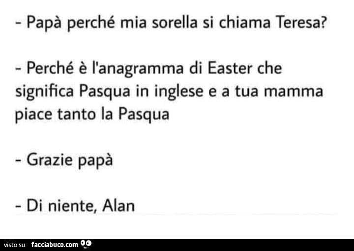 Papà perché mia sorella si chiama Teresa? Perché è l'anagramma di easter che significa pasqua in inglese e a tua mamma piace tanto la pasqua. Grazie papà di niente, alan