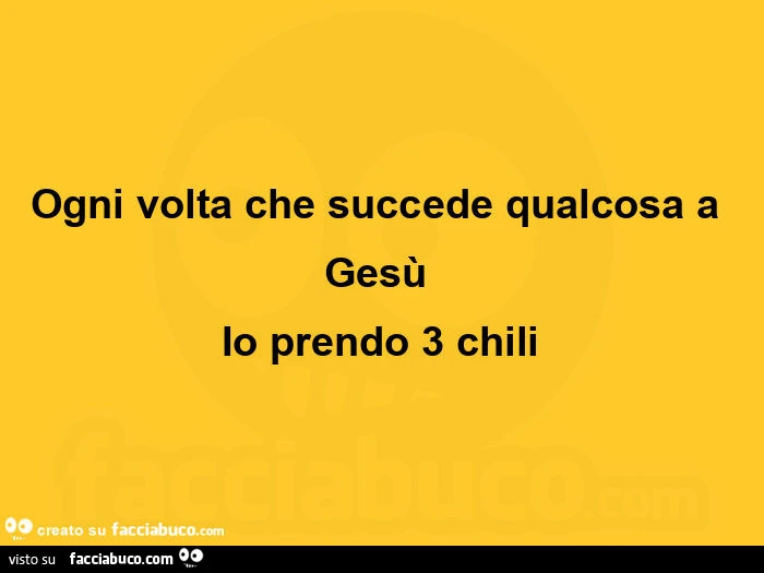 Ogni volta che succede qualcosa a gesù io prendo 3 chili
