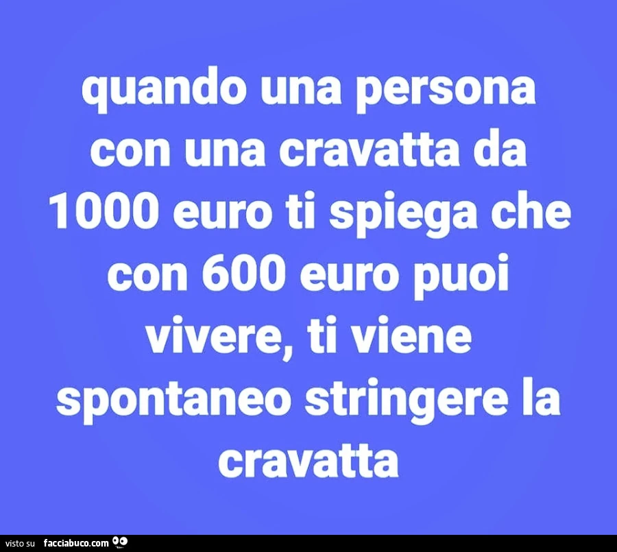 Quando una persona con una cravatta da 1000 euro ti spiega che con 600 euro puoi vivere, ti viene spontaneo stringere la cravatta