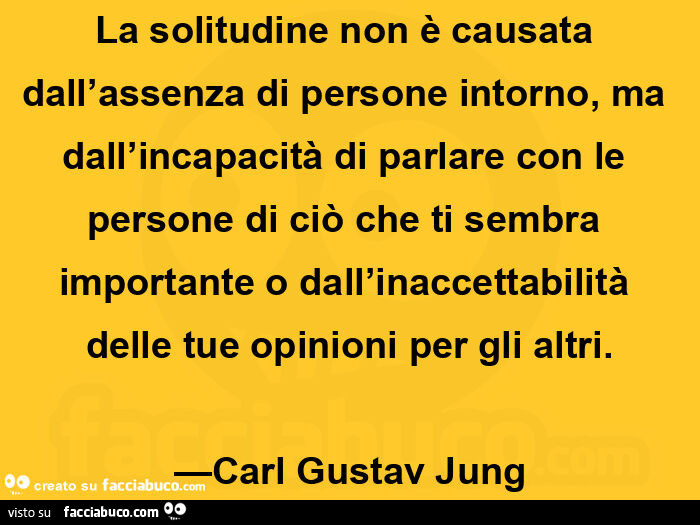 La solitudine non è causata dall'assenza di persone intorno, ma dall'incapacità di parlare con le persone di ciò che ti sembra importante o dall'inaccettabilità delle tue opinioni per gli altri. Carl Gustav Jung