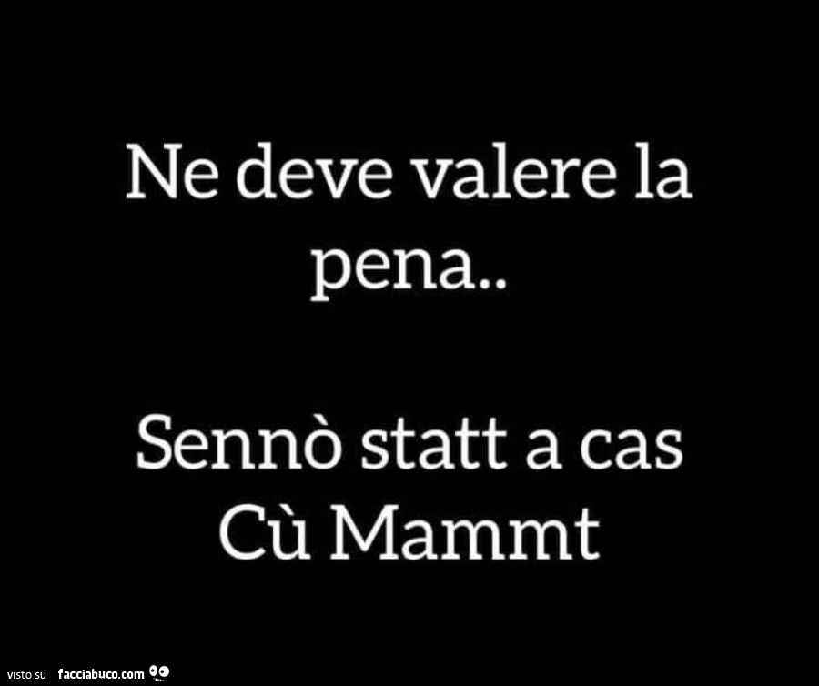 Ne deve valere la pena. Sennò statt a cas cù mammt