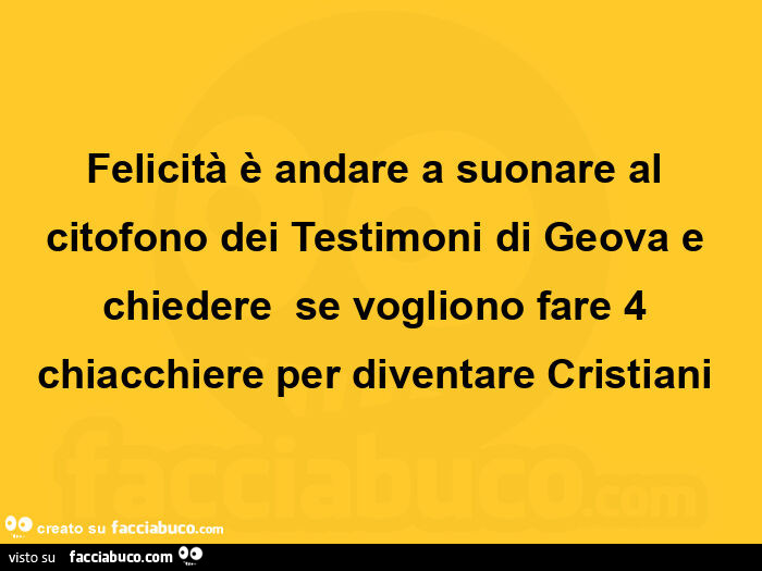 Felicità è andare a suonare al citofono dei testimoni di geova e chiedere  se vogliono fare 4 chiacchiere per diventare cristiani 