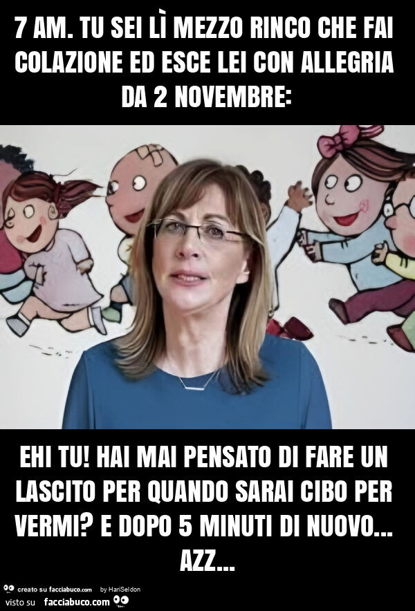7 am. Tu sei lì mezzo rinco che fai colazione ed esce lei con allegria da 2 novembre: ehi tu! Hai mai pensato di fare un lascito per quando sarai cibo per vermi? E dopo 5 minuti di nuovo… azz