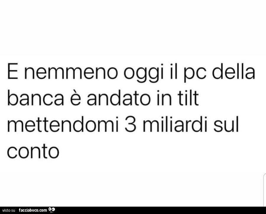 E nemmeno oggi il pc della banca è andato in tilt mettendomi 3 miliardi sul conto