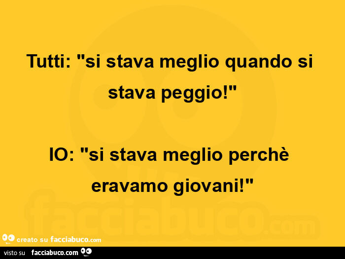 Tutti: si stava meglio quando si stava peggio! Io: si stava meglio perchè eravamo giovani