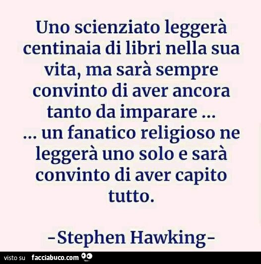 Uno scienziato leggerà centinaia di libri nella sua vita, ma sarà sempre convinto di aver ancora tanto da imparare… un fanatico religioso ne leggerà uno solo e sarà convinto di aver capito tutto. Stephen Hawking