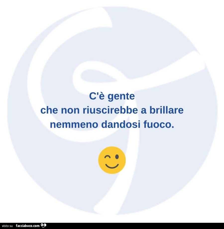 C'è gente che non riuscirebbe a brillare nemmeno dandosi fuoco