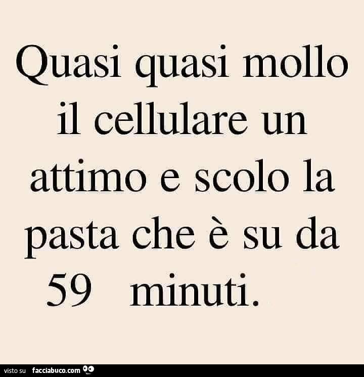 Quasi quasi mollo il cellulare un attimo e scolo la pasta che è su da 59 minuti