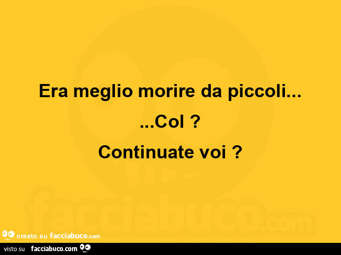 Era meglio morire da piccoli… col? Continuate voi?