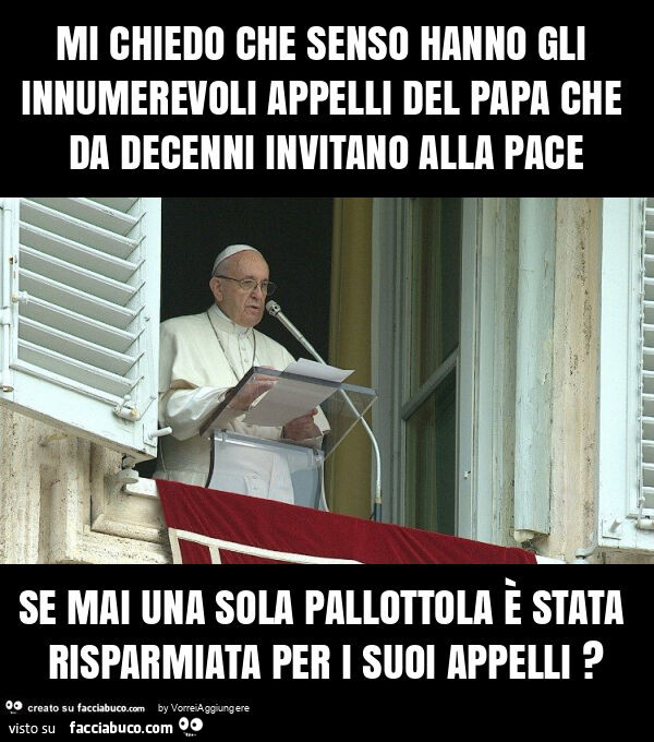 Mi chiedo che senso hanno gli innumerevoli appelli del papa che da decenni invitano alla pace se mai una sola pallottola è stata risparmiata per i suoi appelli?