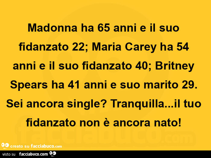 Madonna ha 65 anni e il suo fidanzato 22; maria carey ha 54 anni e il suo fidanzato 40; britney spears ha 41 anni e suo marito 29. Sei ancora single? Tranquilla… il tuo fidanzato non è ancora nato