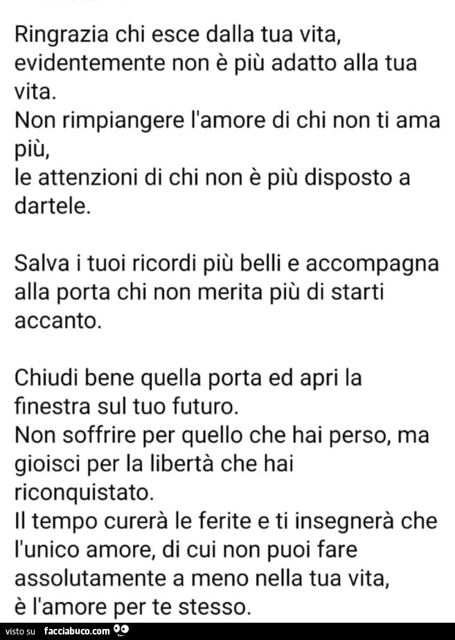 Ringrazia chi esce dalla tua vita, evidentemente non è più adatto alla tua vita. Non rimpiangere l'amore di chi non ti ama più, le attenzioni di chi non è più disposto a dartele