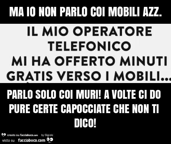 Ma io non parlo coi mobili azz. Parlo solo coi muri! A volte ci do pure certe capocciate che non ti dico
