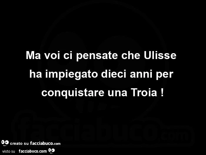 Ma voi ci pensate che Ulisse haย impiegato dieci anni per conquistare una Troia