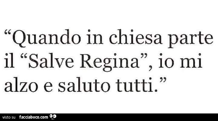 Quando in chiesa parte il salve regina, io mi alzo e saluto tutti