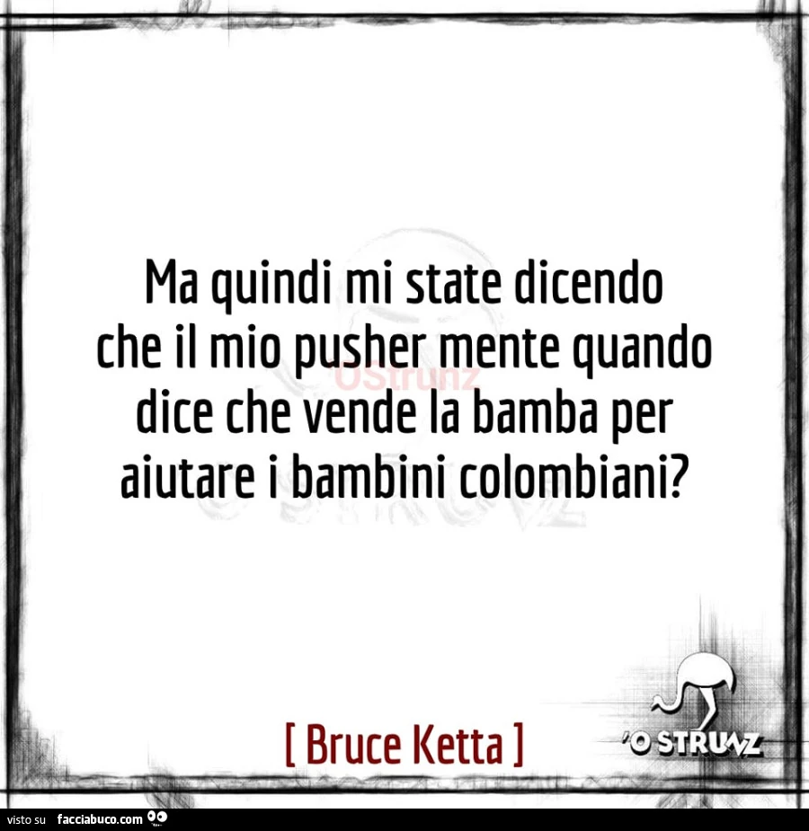 Ma quindi mi state dicendo che il mio pusher mente quando dice che vende la bamba per aiutare i bambini colombiani?