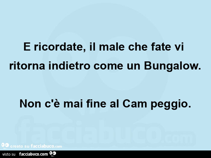 E ricordate, il male che fate vi ritorna indietro come un bungalow. Non c'è mai fine al cam peggio