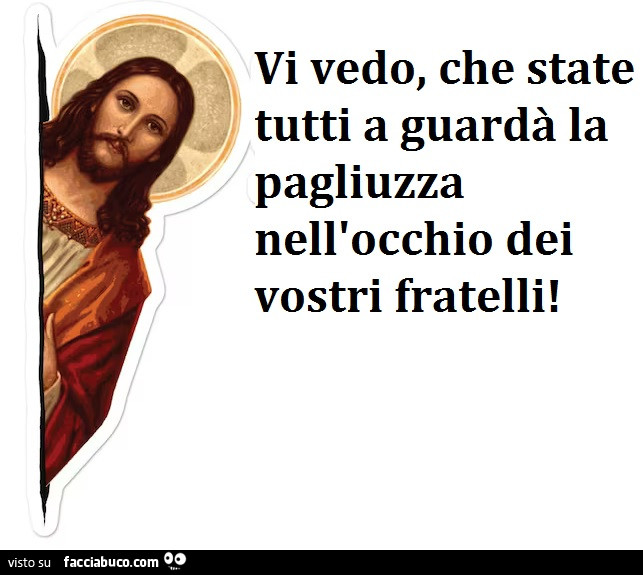 Vi vedo, che state tutti a guardà la pagliuzza nell'occhio dei vostri fratelli