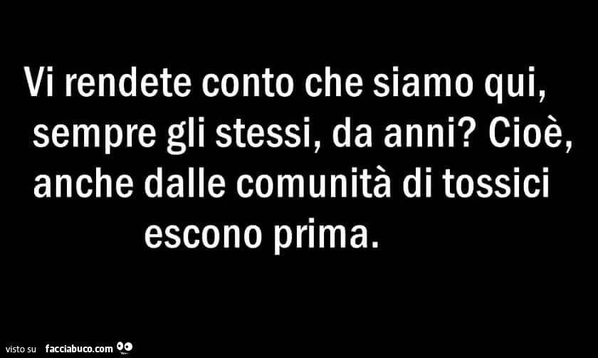 Vi rendete conto che siamo qui, sempre gli stessi, da anni? Cioè, anche dalle comunità di tossici escono prima