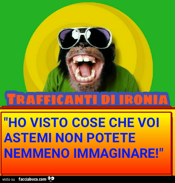 "HO VISTO COSE CHE VOI ASTEMI NON POTETE NEMMENO IMMAGINARE! "