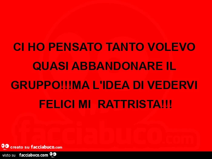 Ci ho pensato tanto volevo quasi abbandonare il gruppo! Ma l'idea di vedervi felici mi rattrista