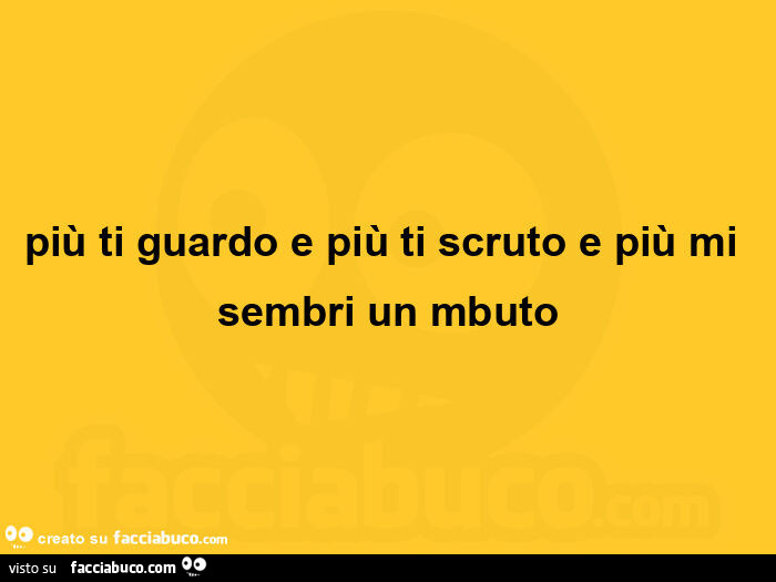 Più ti guardo e più ti scruto e più mi sembri un mbuto