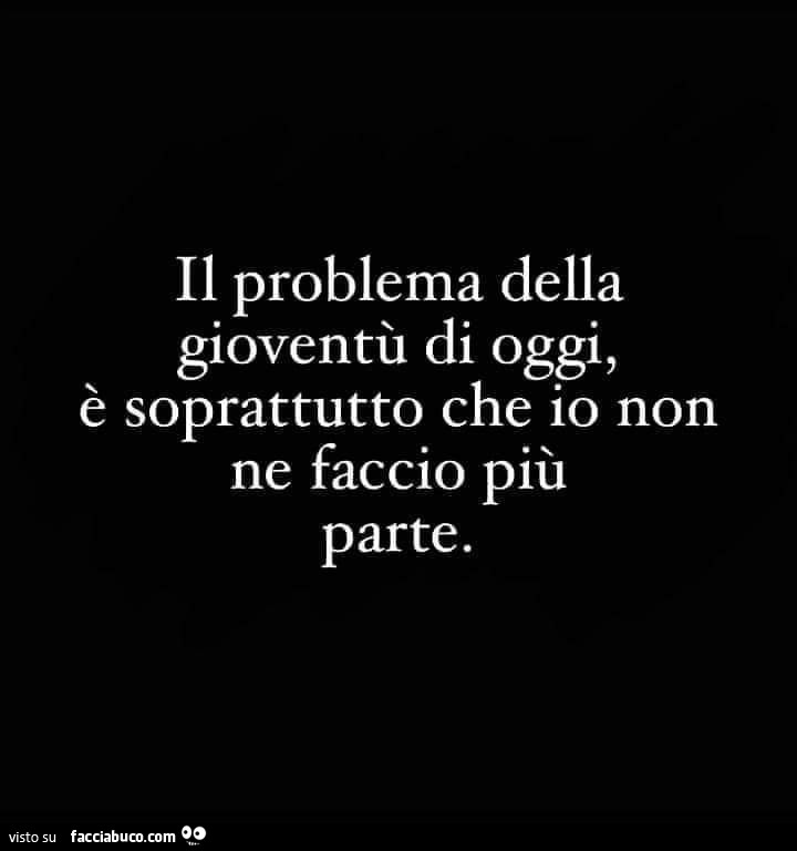 Il problema della gioventù di oggi, è soprattutto che io non ne faccio più parte