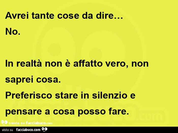Avrei tante cose da dire… no. In realtà non è affatto vero, non saprei cosa. Preferisco stare in silenzio e pensare a cosa posso fare
