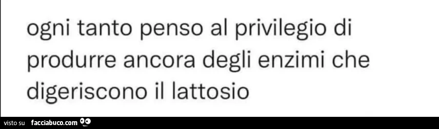 Ogni tanto penso al privilegio di produrre ancora degli enzimi che digeriscono il lattosio