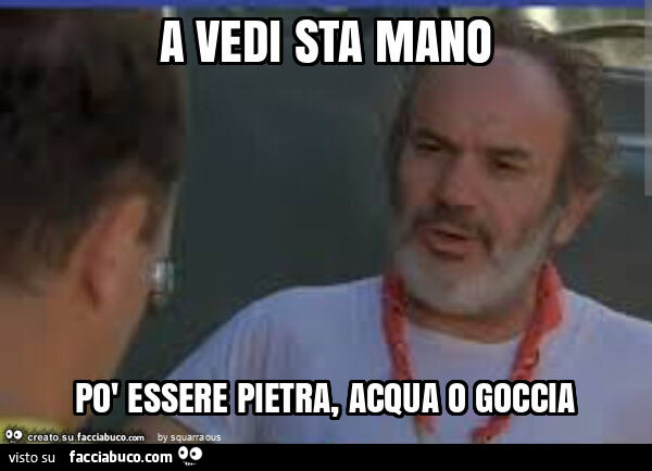 A vedi sta mano po' essere pietra, acqua o goccia