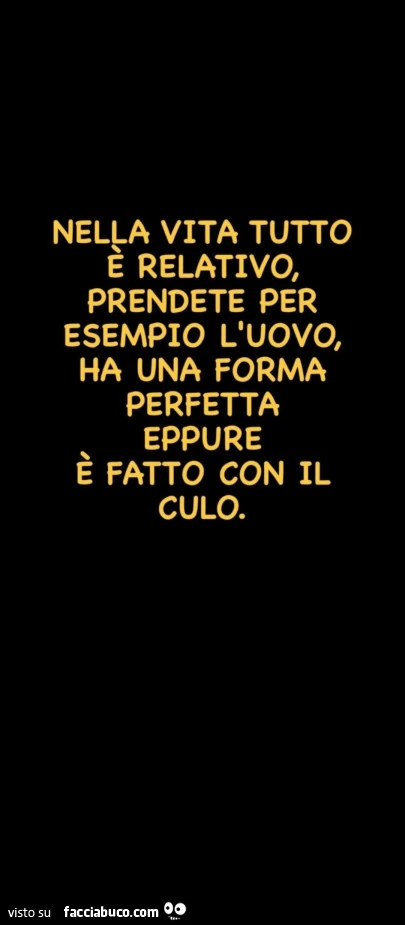 Nella vita tutto e relativo, prendete per esempio l'uovo, ha una forma perfetta eppure è fatto con il culo