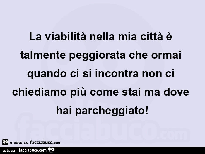 La viabilità nella mia città è talmente peggiorata che ormai quando ci si incontra non ci chiediamo più come stai ma dove hai parcheggiato