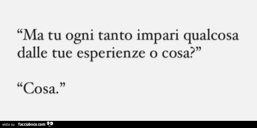 Ma tu ogni tanto impari qualcosa dalle tue esperienze o cosa? Cosa