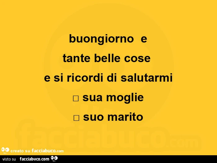 Buongiorno e tante belle cose e si ricordi di salutarmi sua moglie suo marito