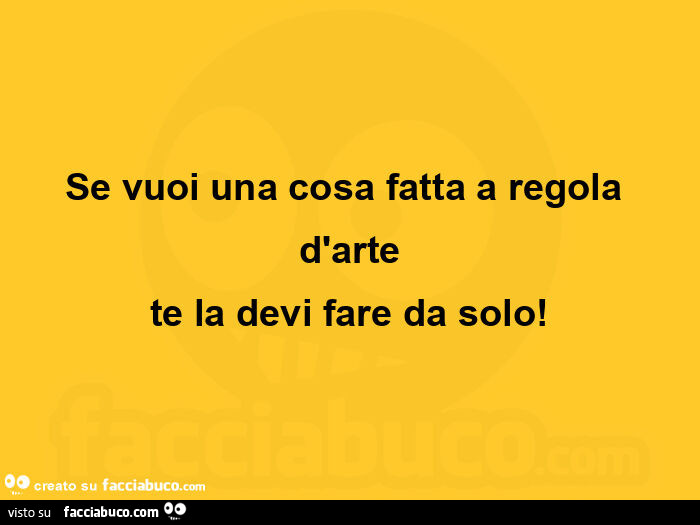 Se vuoi una cosa fatta a regola d'arte te la devi fare da solo