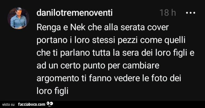 Renga e Nek che alla serata cover portano i loro stessi pezzi come quelli che ti parlano tutta la sera dei loro figli e ad un certo punto per cambiare argomento ti fanno vedere le foto dei loro figli