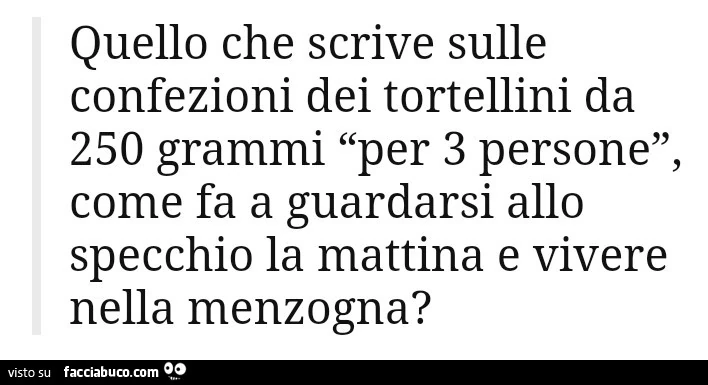 Quello che scrive sulle confezioni dei tortellini da 250 grammi per 3 persone, come fa a guardarsi allo specchio la mattina e vivere nella menzogna?